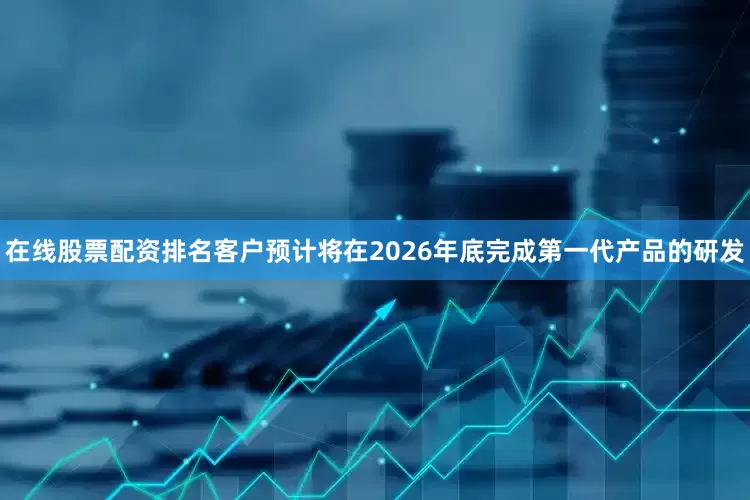 在线股票配资排名客户预计将在2026年底完成第一代产品的研发