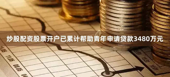 炒股配资股票开户已累计帮助青年申请贷款3480万元