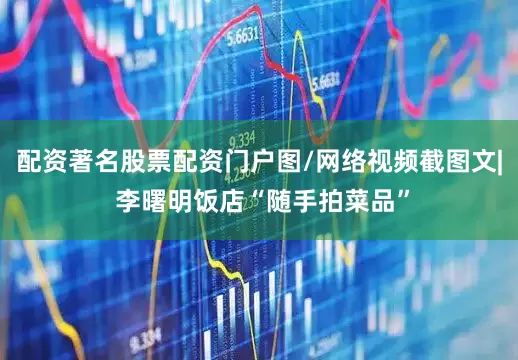 配资著名股票配资门户图/网络视频截图文| 李曙明饭店“随手拍菜品”