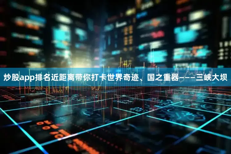 炒股app排名近距离带你打卡世界奇迹、国之重器———三峡大坝