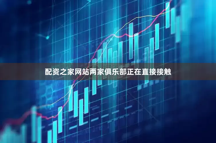 配资之家网站两家俱乐部正在直接接触