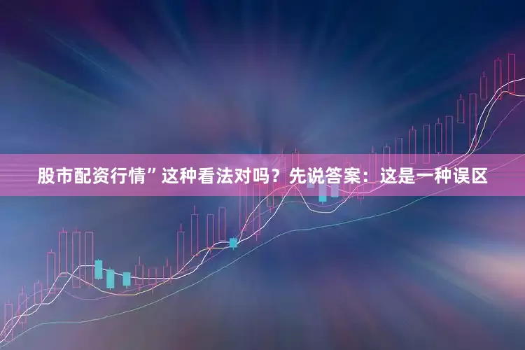 股市配资行情”这种看法对吗？先说答案：这是一种误区