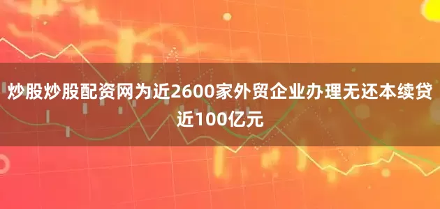 炒股炒股配资网为近2600家外贸企业办理无还本续贷近100亿元