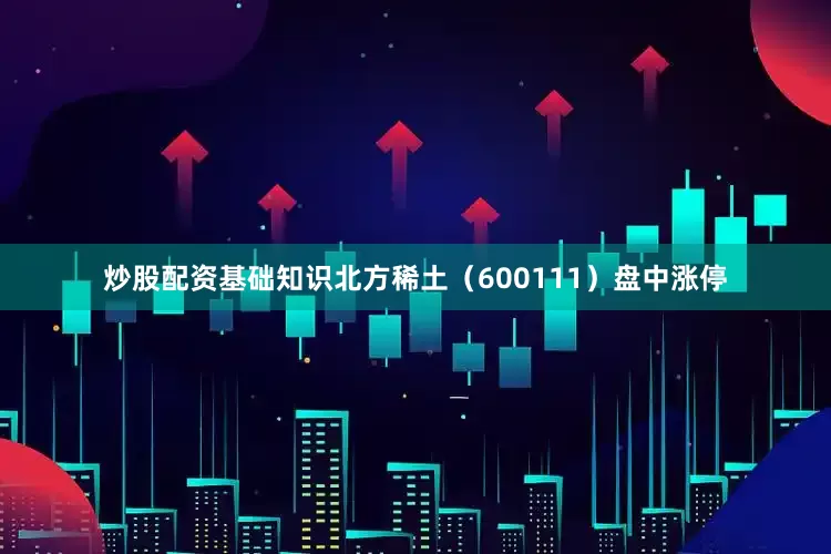 炒股配资基础知识北方稀土（600111）盘中涨停
