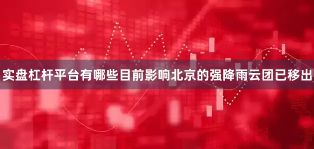 实盘杠杆平台有哪些目前影响北京的强降雨云团已移出