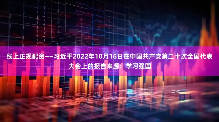 线上正规配资　　——习近平2022年10月16日在中国共产党第二十次全国代表大会上的报告　　来源：学习强国