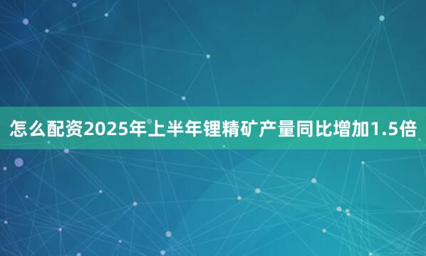 怎么配资2025年上半年锂精矿产量同比增加1.5倍