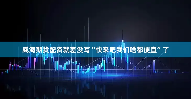 威海期货配资就差没写“快来吧我们啥都便宜”了